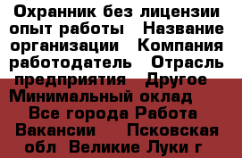 Охранник без лицензии опыт работы › Название организации ­ Компания-работодатель › Отрасль предприятия ­ Другое › Минимальный оклад ­ 1 - Все города Работа » Вакансии   . Псковская обл.,Великие Луки г.